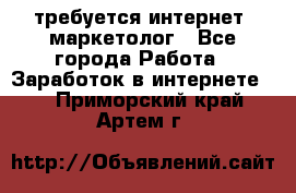 требуется интернет- маркетолог - Все города Работа » Заработок в интернете   . Приморский край,Артем г.